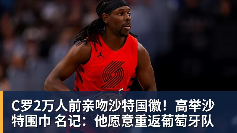 九游体育C罗2万人前亲吻沙特国徽!高举沙特围巾 名记:他愿意重返葡萄牙队
